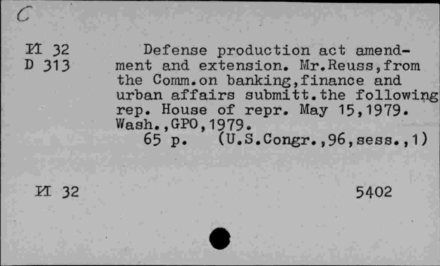 ﻿TI 32	Defense production act amend-
D 313 ment and extension. Mr.Reuss,from the Comm.on banking,finance and urban affairs submitt.the following rep. House of repr. May 15,1979« Wash.,GPO,1979.
65 p. (U.S.Congr.,96,sess.,1)
KE 32
5402